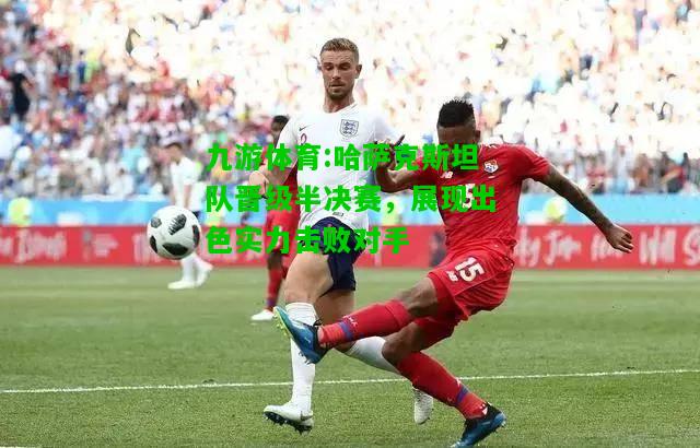 九游体育:哈萨克斯坦队晋级半决赛，展现出色实力击败对手