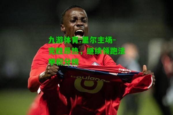 九游体育:里尔主场-完胜昂热，继续领跑法甲积分榜