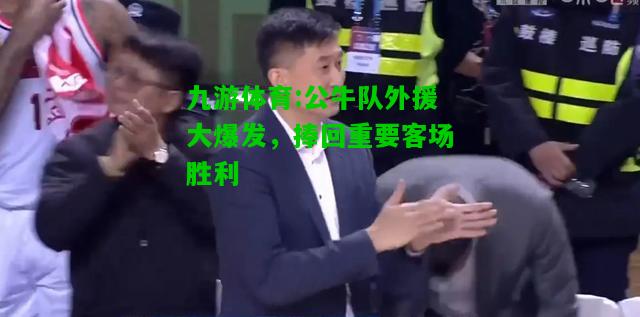 九游体育:公牛队外援大爆发，捧回重要客场胜利