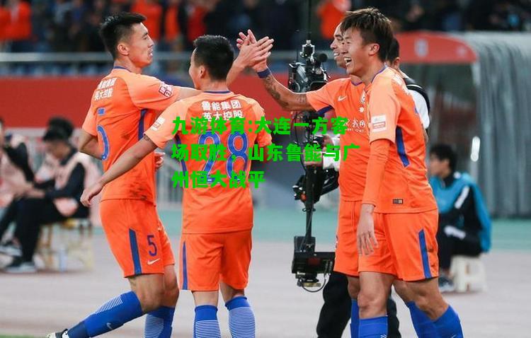 九游体育:大连一方客场取胜，山东鲁能与广州恒大战平