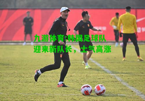 九游体育:韩国足球队迎来新队长，士气高涨