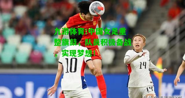 九游体育:中国女足重整旗鼓，队员积极备战，实现梦想！