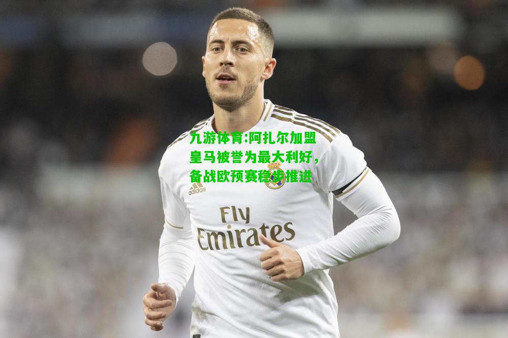 九游体育:阿扎尔加盟皇马被誉为最大利好，备战欧预赛稳步推进