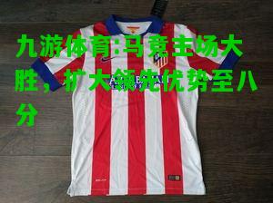 九游体育:马竞主场大胜，扩大领先优势至八分