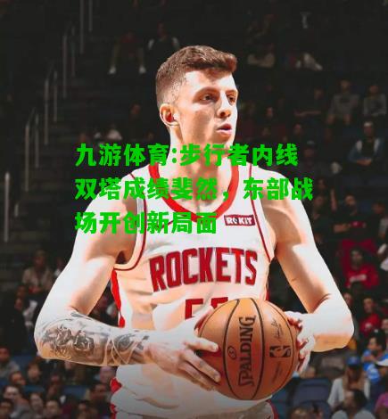 九游体育:步行者内线双塔成绩斐然，东部战场开创新局面