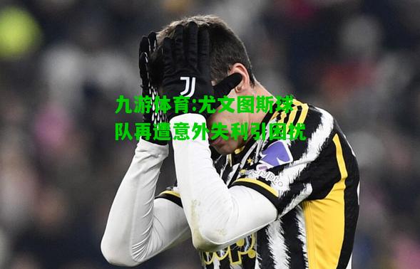 九游体育:尤文图斯球队再遭意外失利引困扰