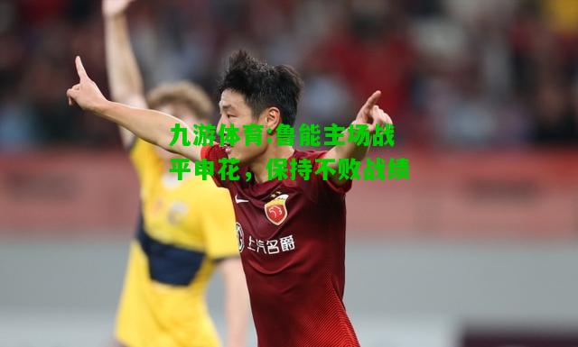 九游体育:鲁能主场战平申花，保持不败战绩