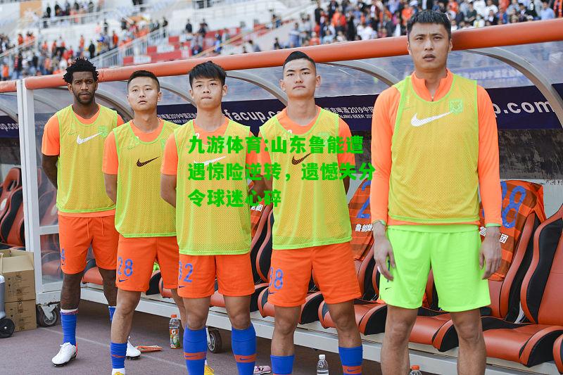 九游体育:山东鲁能遭遇惊险逆转，遗憾失分令球迷心碎