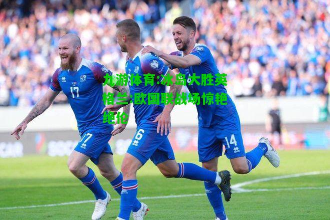 九游体育:冰岛大胜英格兰:欧国联战场惊艳绝伦