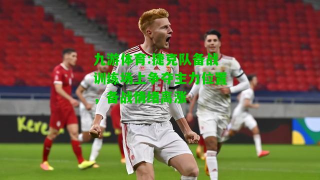 九游体育:捷克队备战训练场上争夺主力位置，备战情绪高涨