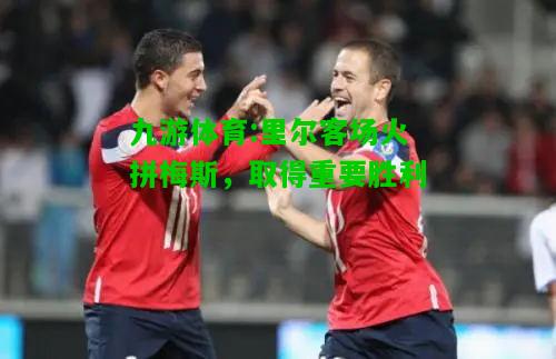 九游体育:里尔客场火拼梅斯，取得重要胜利