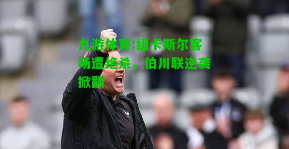 九游体育:纽卡斯尔客场遭绝杀，伯川联逆袭掀翻