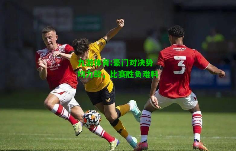 九游体育:豪门对决势均力敌，比赛胜负难料