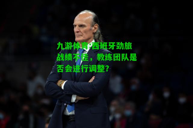 九游体育:西班牙劲旅战绩不佳，教练团队是否会进行调整？