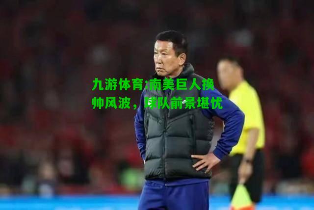 九游体育:南美巨人换帅风波，球队前景堪忧