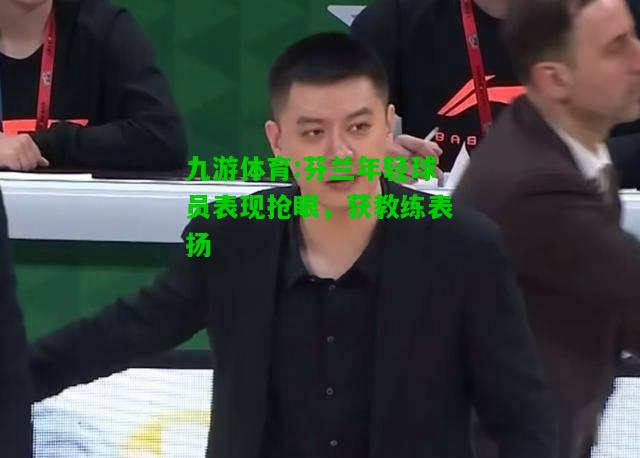 九游体育:芬兰年轻球员表现抢眼，获教练表扬